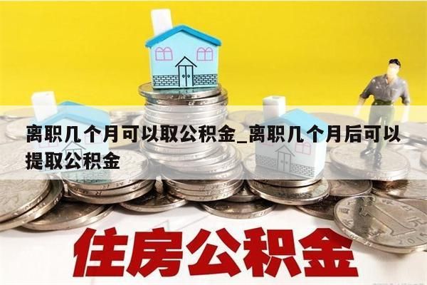 离职几个月可以取公积金_离职几个月后可以提取公积金