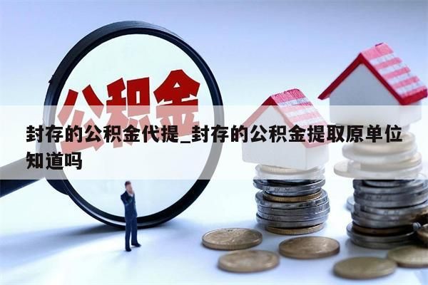 封存的公积金代提_封存的公积金提取原单位知道吗