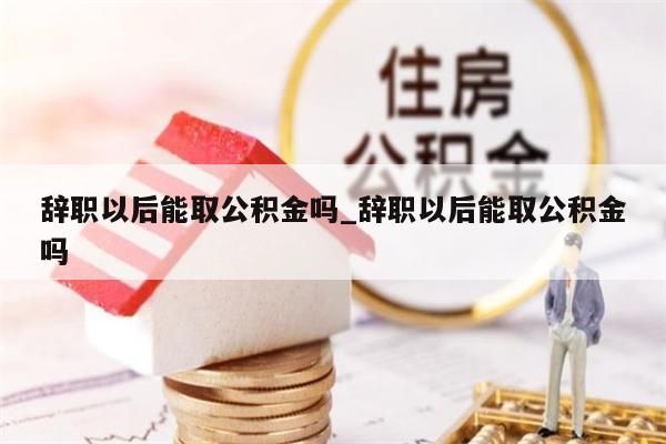 辞职以后能取公积金吗_辞职以后能取公积金吗